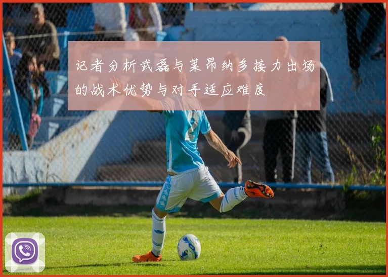 记者分析武磊与莱昂纳多接力出场的战术优势与对手适应难度