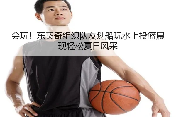 会玩！东契奇组织队友划船玩水上投篮展现轻松夏日风采